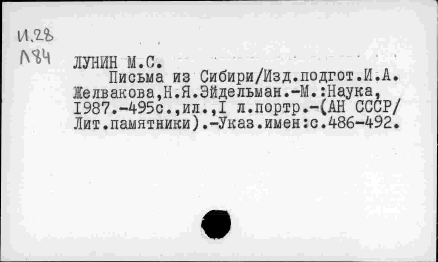 ﻿и.п
ЛУНИН М.С.	,	'■
Письма из Сибири/Изд.подгот.И.А.
Желвакова,Н.Я.Эйдельман.-М.:Наука, 1987.-495с.,ил.,1 л.портр.-(АН СССР/ Лит.памятники).-Указ.имен:с.486-492.